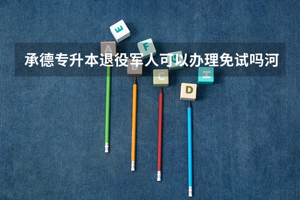 承德专升本退役军人可以办理免试吗河北退役士兵专升本免试政策