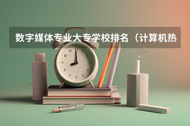 数字媒体专业大专学校排名（计算机热门专业排名）