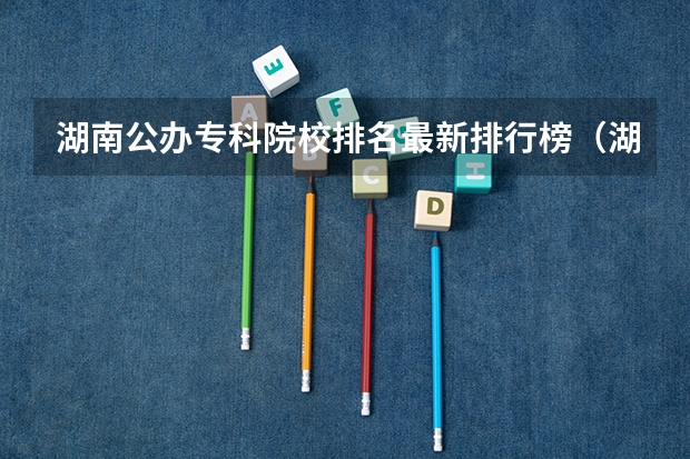 湖南公办专科院校排名最新排行榜（湖南单招学校推荐）