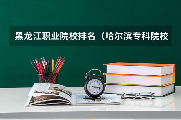 黑龙江职业院校排名（哈尔滨专科院校排名）