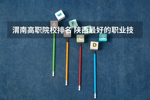渭南高职院校排名 陕西最好的职业技术学院排名
