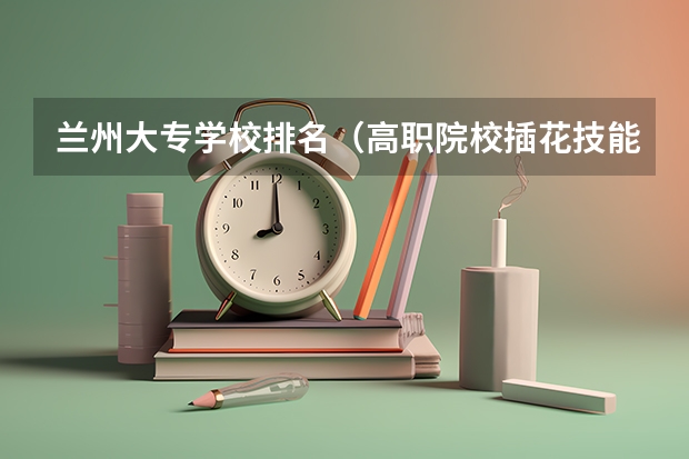 兰州大专学校排名（高职院校插花技能大赛名次）