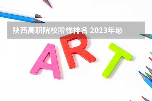 陕西高职院校阶梯排名 2023年最新西安大专院校排名(西安大专学校排名