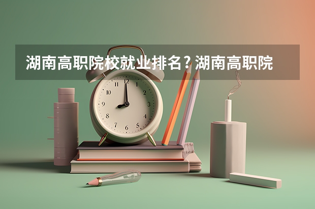 湖南高职院校就业排名? 湖南高职院校就业率排名?(湖南的专科学校就业率排行榜?)