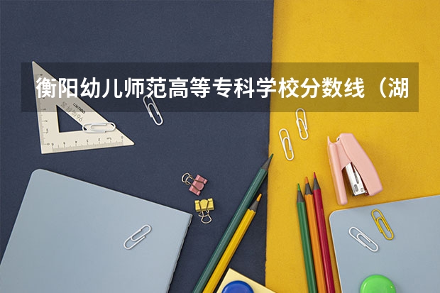 衡阳幼儿师范高等专科学校分数线（湖南单招录取分数线）