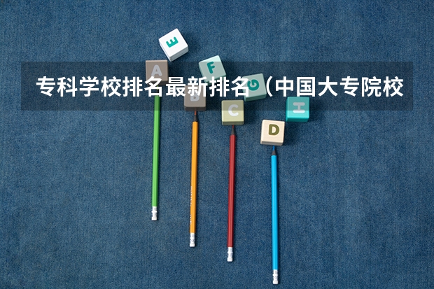 专科学校排名最新排名(中国大专院校排名)