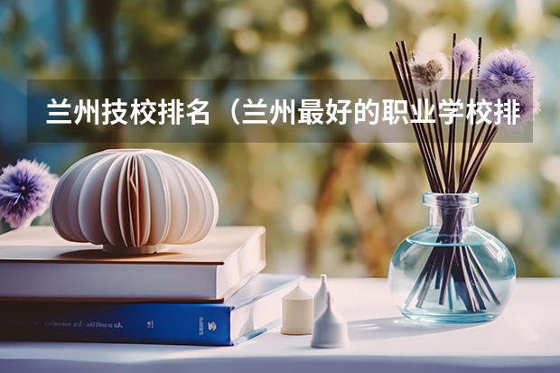 兰州技校排名（兰州最好的职业学校排名）