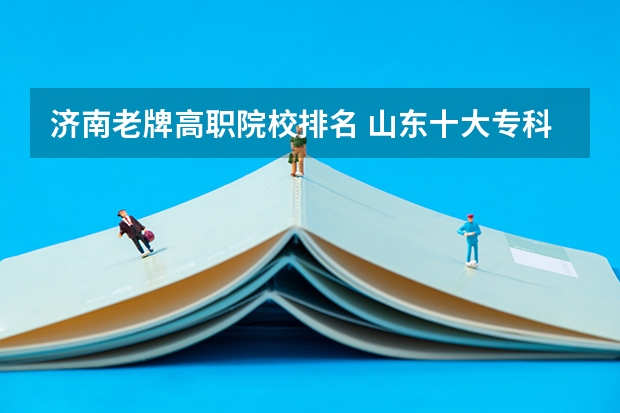 济南老牌高职院校排名 山东十大专科学校排名