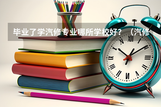 毕业了学汽修专业哪所学校好？（汽修大学学校排名）
