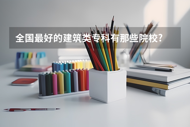全国最好的建筑类专科有那些院校? 单招最好的学校排名