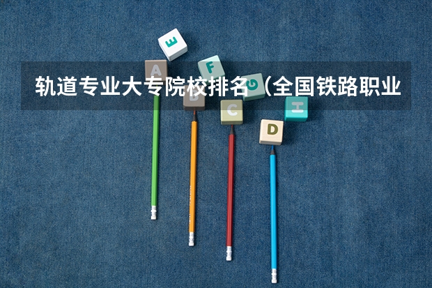 轨道专业大专院校排名（全国铁路职业技术学院排名）
