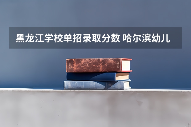 黑龙江学校单招录取分数 哈尔滨幼儿师范高等专科学校单招分数线