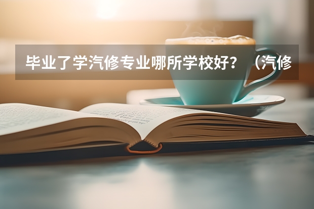 毕业了学汽修专业哪所学校好？（汽修学校十大排名？）