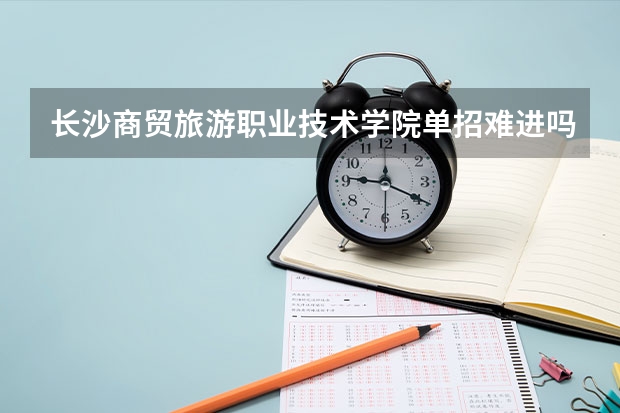 长沙商贸旅游职业技术学院单招难进吗?需要注意些什么?在此跪谢!