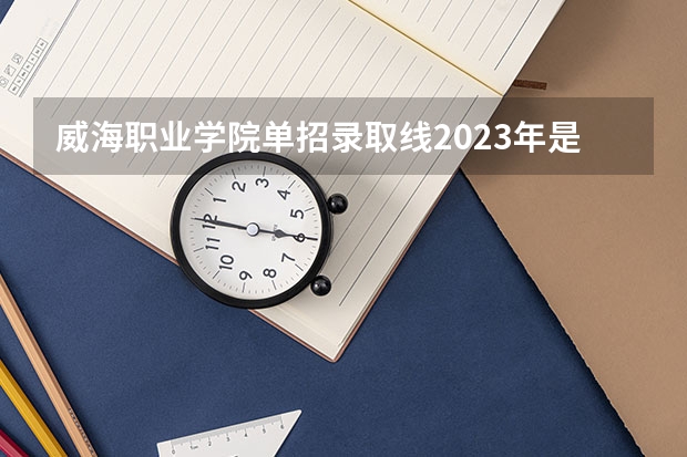 威海职业学院单招录取线2023年是多少分？
