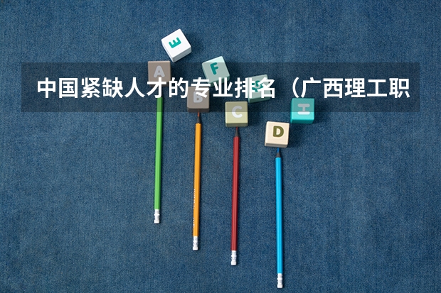 中国紧缺人才的专业排名（广西理工职业技术学院广西理工职业技术学院单招专业）