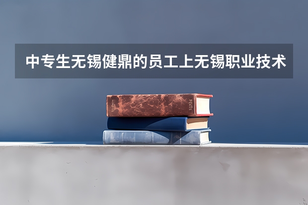 中专生无锡健鼎的员工上无锡职业技术学院三年能拿到该学校的毕业证吗？文凭认可吗？