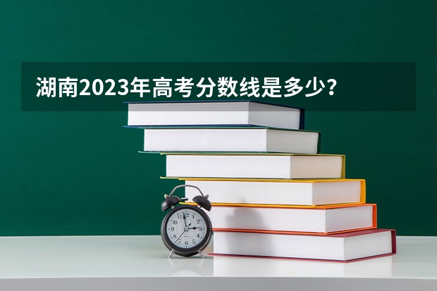 湖南2023年高考分数线是多少？