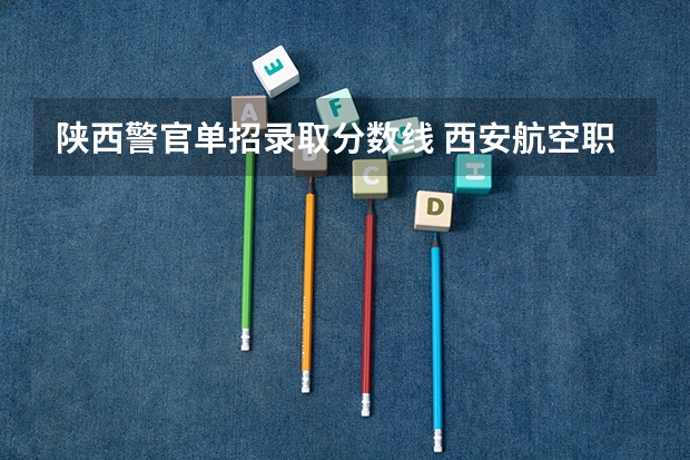 陕西警官单招录取分数线 西安航空职业技术学院分数线西安航空学院分数线