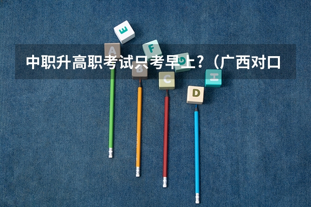 中职升高职考试只考早上?（广西对口考试时间2023）