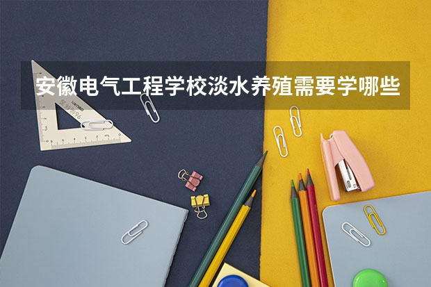安徽电气工程学校淡水养殖需要学哪些课程（专业能力要求）