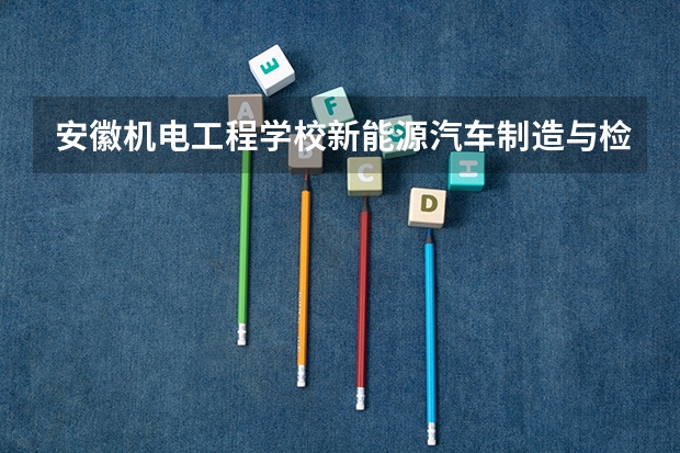 安徽机电工程学校新能源汽车制造与检测培养目标定位（证书介绍）