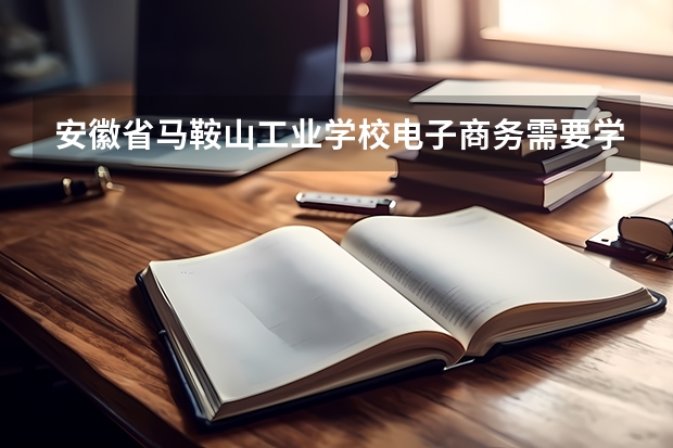 安徽省马鞍山工业学校电子商务需要学哪些课程（专业能力要求）