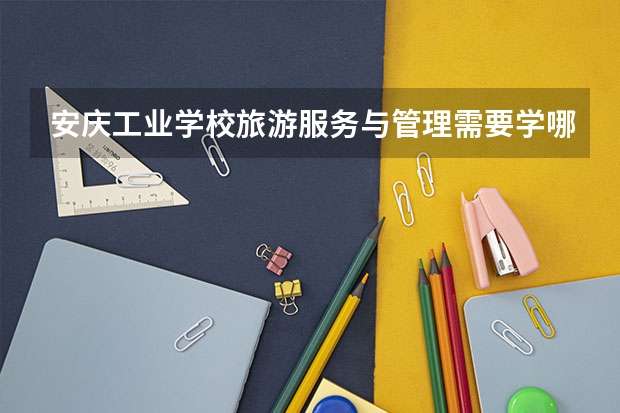 安庆工业学校旅游服务与管理需要学哪些课程（专业能力要求）