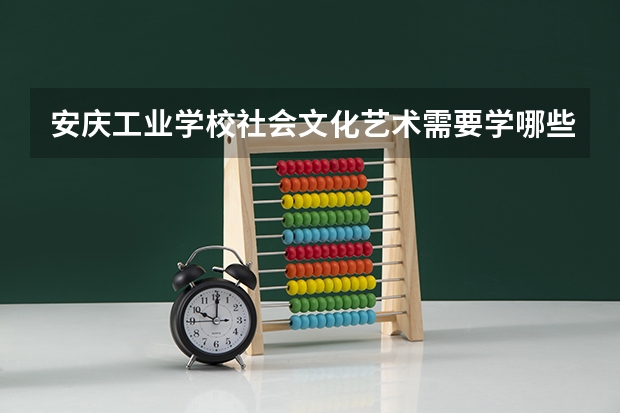 安庆工业学校社会文化艺术需要学哪些课程（专业能力要求）