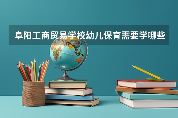阜阳工商贸易学校幼儿保育需要学哪些课程（专业能力要求）