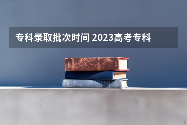 专科录取批次时间 2023高考专科志愿录取时间
