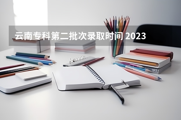 云南专科第二批次录取时间 2023云南专科录取时间