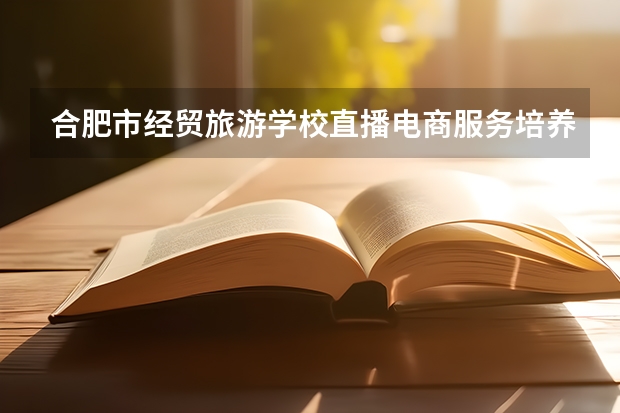 合肥市经贸旅游学校直播电商服务培养目标定位（证书介绍）