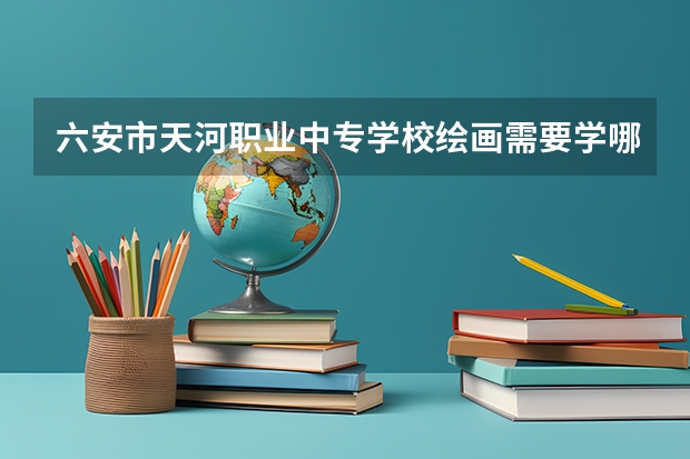 六安市天河职业中专学校绘画需要学哪些课程（专业能力要求）