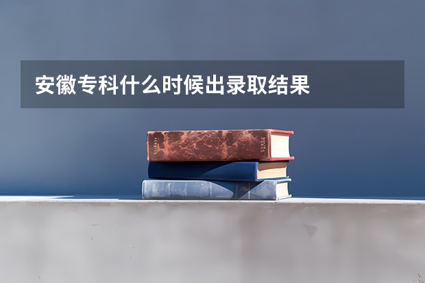 安徽专科什么时候出录取结果