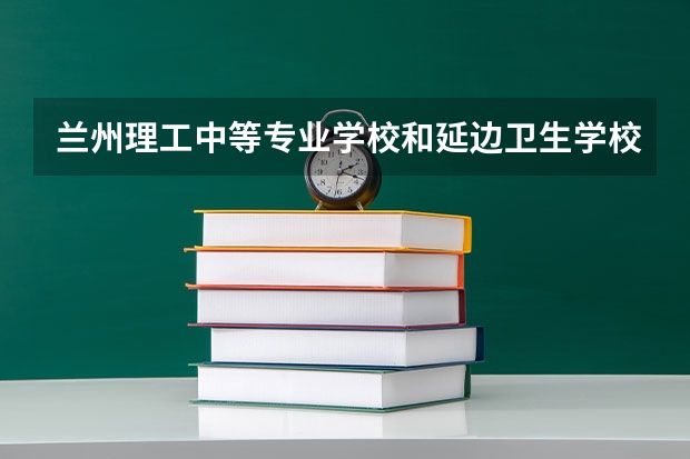 兰州理工中等专业学校和延边卫生学校哪个好 对比介绍
