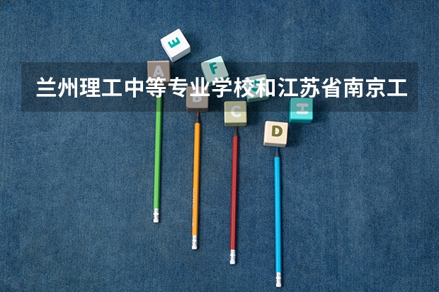 兰州理工中等专业学校和江苏省南京工程高等职业学校哪个好 对比介绍