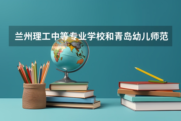 兰州理工中等专业学校和青岛幼儿师范学校哪个好 对比介绍