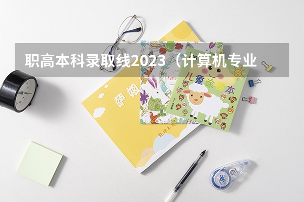 职高本科录取线2023（计算机专业学校全国排名及分数线）
