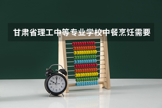 甘肃省理工中等专业学校中餐烹饪需要学哪些课程（专业能力要求）