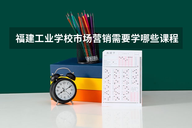 福建工业学校市场营销需要学哪些课程（专业能力要求）