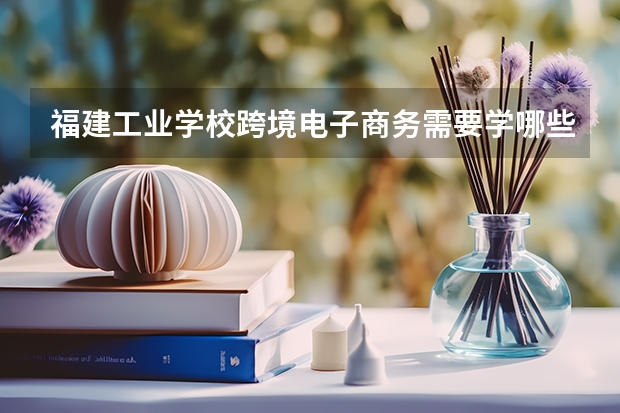 福建工业学校跨境电子商务需要学哪些课程（专业能力要求）