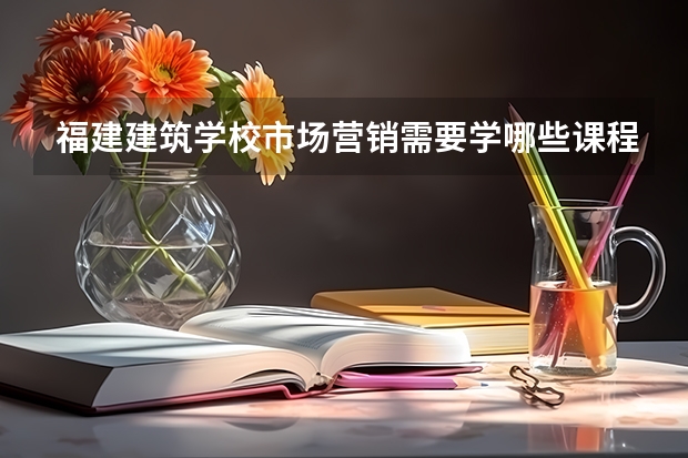 福建建筑学校市场营销需要学哪些课程（专业能力要求）