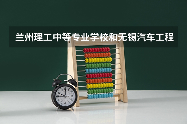 兰州理工中等专业学校和无锡汽车工程高等职业技术学校哪个好 对比介绍