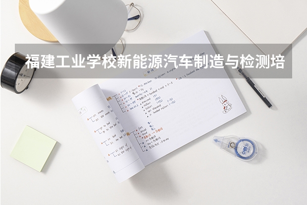 福建工业学校新能源汽车制造与检测培养目标定位（证书介绍）