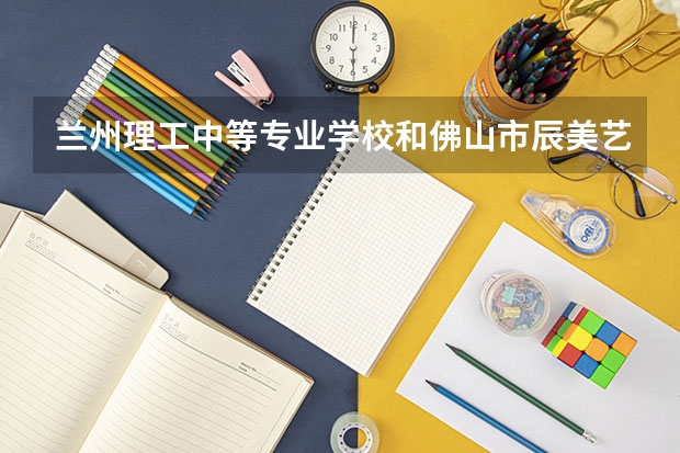 兰州理工中等专业学校和佛山市辰美艺术中等职业学校哪个好 对比介绍
