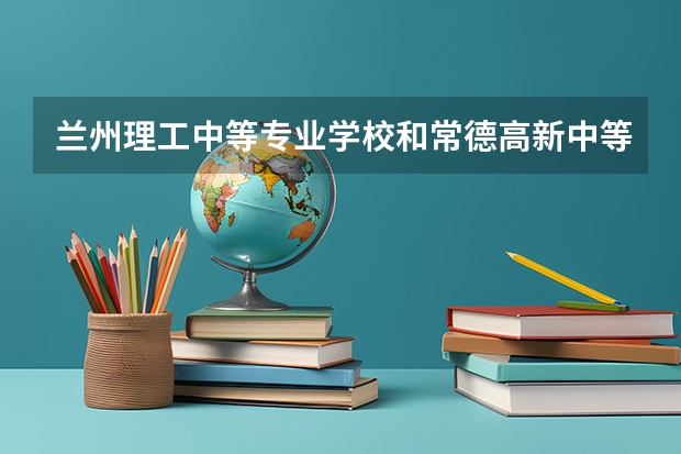 兰州理工中等专业学校和常德高新中等职业技术学校哪个好 对比介绍