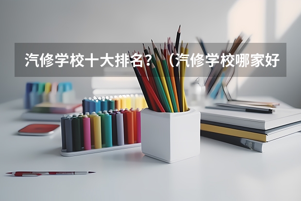 汽修学校十大排名？（汽修学校哪家好全国汽修学校排名？）