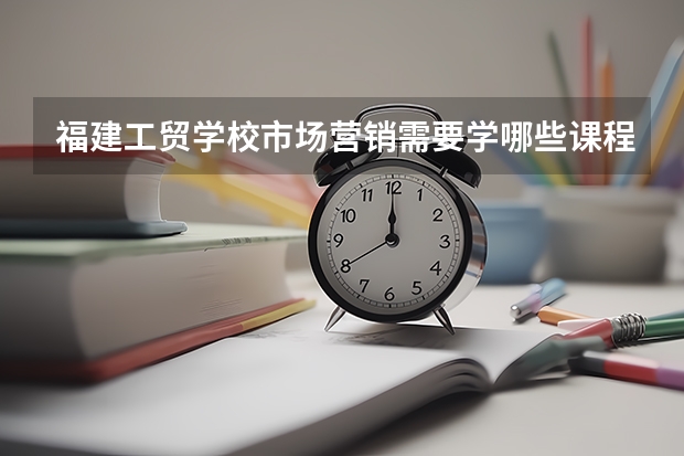 福建工贸学校市场营销需要学哪些课程（专业能力要求）
