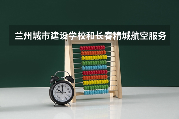 兰州城市建设学校和长春精城航空服务中等职业学校哪个好 对比介绍